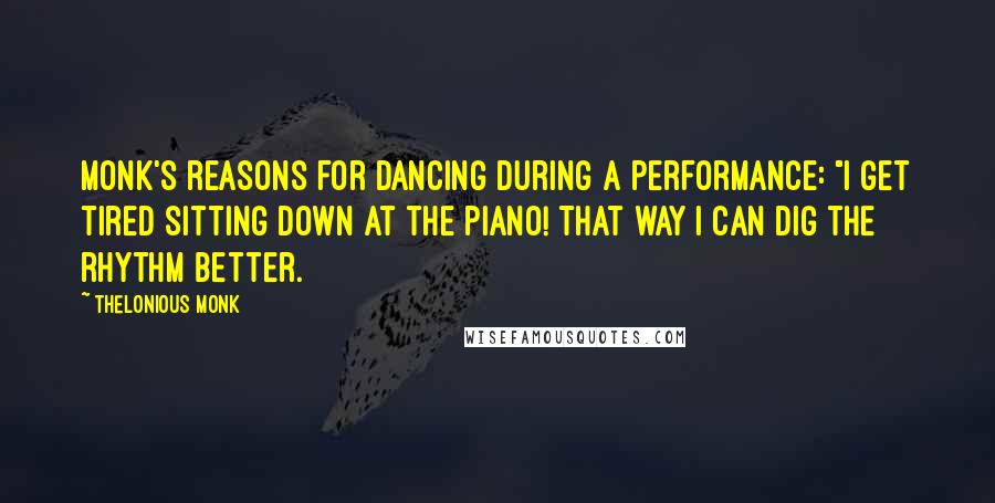 Thelonious Monk Quotes: Monk's reasons for dancing during a performance: "I get tired sitting down at the piano! That way I can dig the rhythm better.