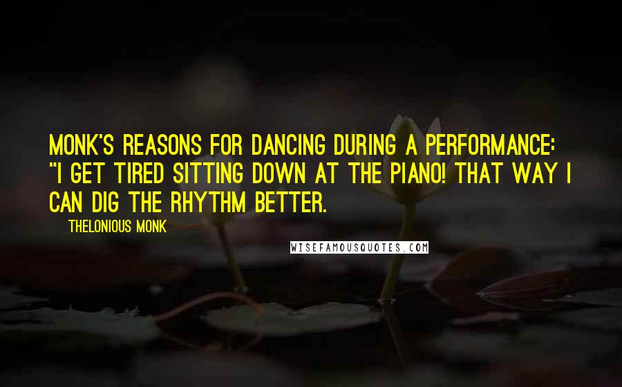 Thelonious Monk Quotes: Monk's reasons for dancing during a performance: "I get tired sitting down at the piano! That way I can dig the rhythm better.