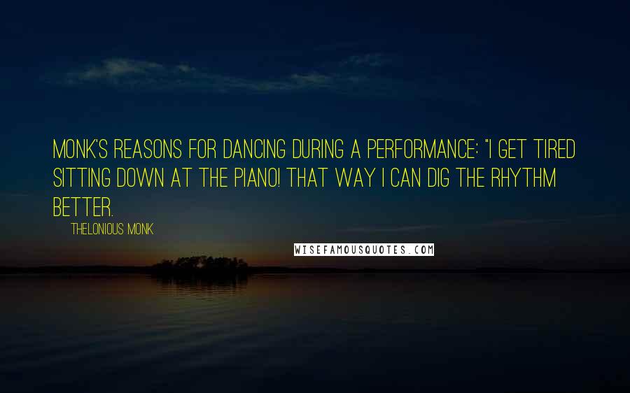 Thelonious Monk Quotes: Monk's reasons for dancing during a performance: "I get tired sitting down at the piano! That way I can dig the rhythm better.