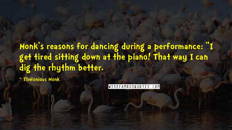 Thelonious Monk Quotes: Monk's reasons for dancing during a performance: "I get tired sitting down at the piano! That way I can dig the rhythm better.