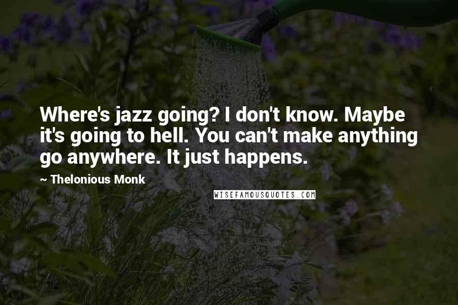 Thelonious Monk Quotes: Where's jazz going? I don't know. Maybe it's going to hell. You can't make anything go anywhere. It just happens.