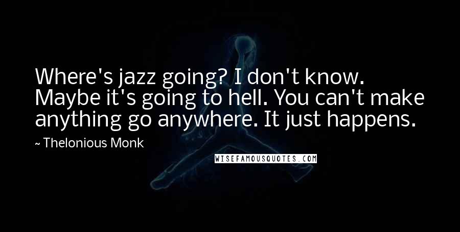 Thelonious Monk Quotes: Where's jazz going? I don't know. Maybe it's going to hell. You can't make anything go anywhere. It just happens.