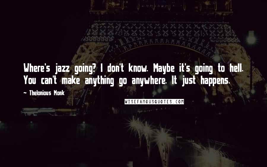 Thelonious Monk Quotes: Where's jazz going? I don't know. Maybe it's going to hell. You can't make anything go anywhere. It just happens.