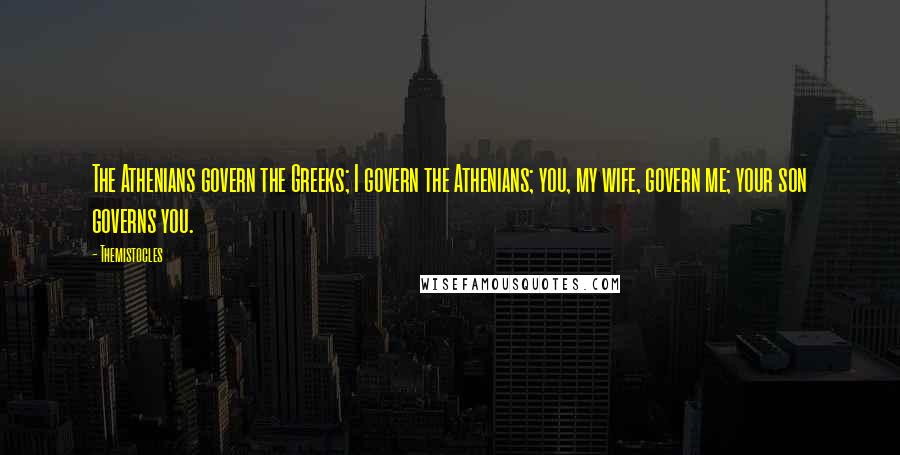 Themistocles Quotes: The Athenians govern the Greeks; I govern the Athenians; you, my wife, govern me; your son governs you.