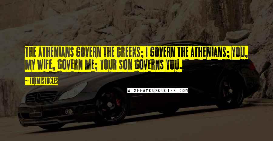 Themistocles Quotes: The Athenians govern the Greeks; I govern the Athenians; you, my wife, govern me; your son governs you.