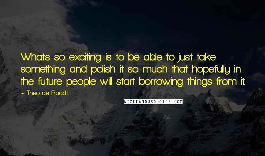 Theo De Raadt Quotes: What's so exciting is to be able to just take something and polish it so much that hopefully in the future people will start borrowing things from it.