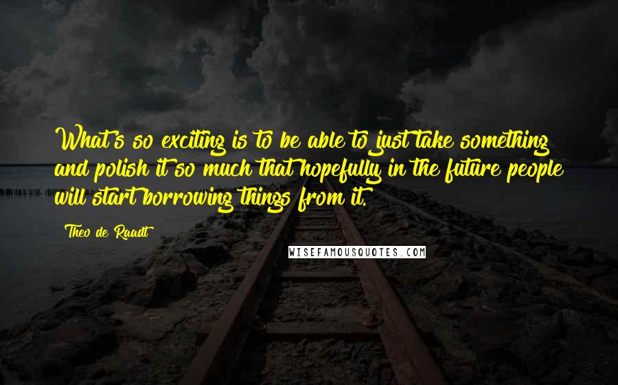 Theo De Raadt Quotes: What's so exciting is to be able to just take something and polish it so much that hopefully in the future people will start borrowing things from it.