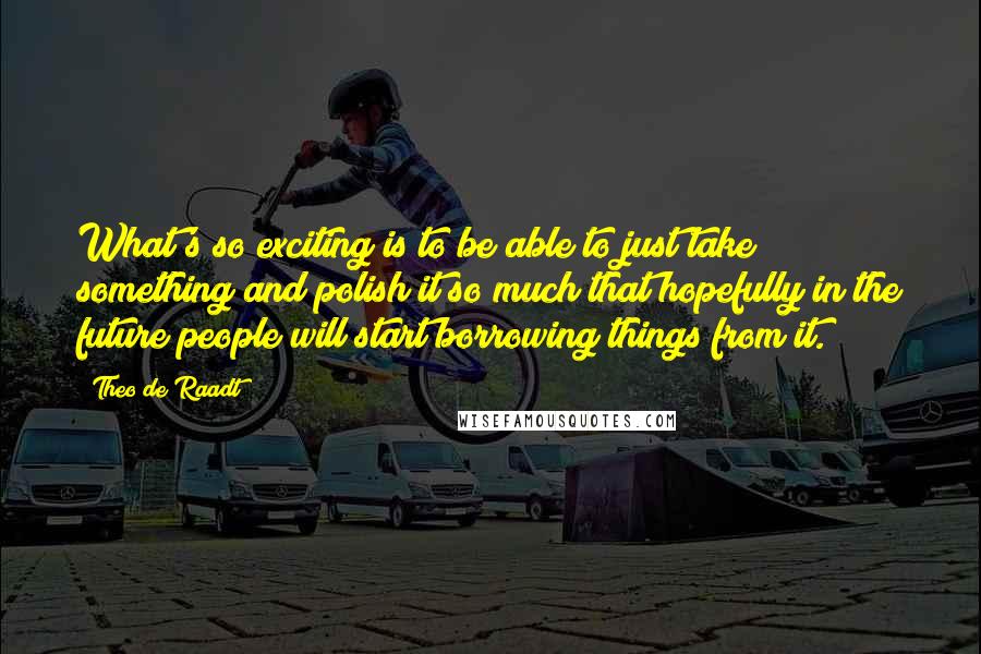 Theo De Raadt Quotes: What's so exciting is to be able to just take something and polish it so much that hopefully in the future people will start borrowing things from it.