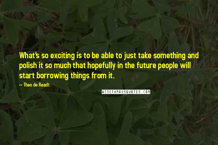 Theo De Raadt Quotes: What's so exciting is to be able to just take something and polish it so much that hopefully in the future people will start borrowing things from it.