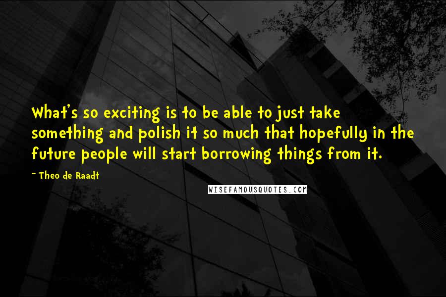 Theo De Raadt Quotes: What's so exciting is to be able to just take something and polish it so much that hopefully in the future people will start borrowing things from it.