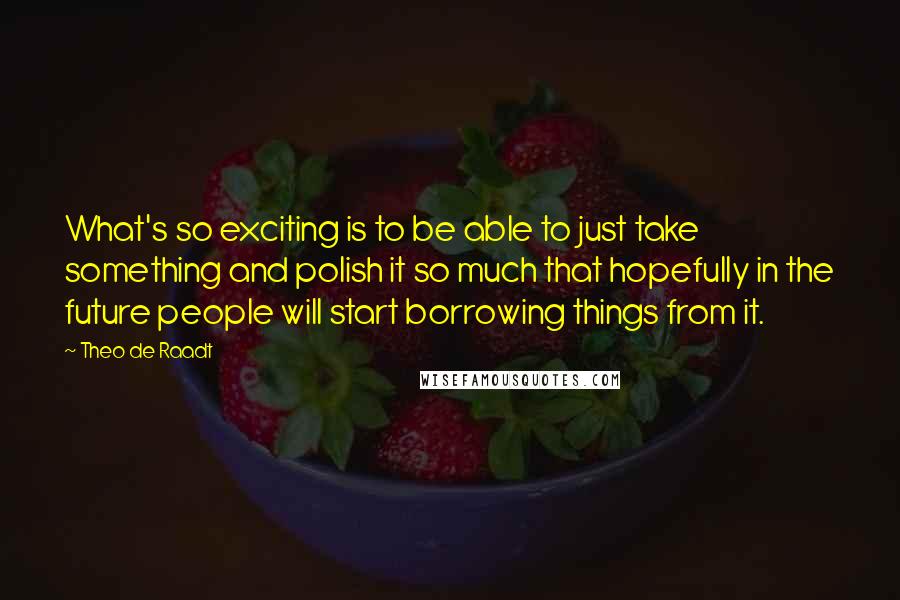 Theo De Raadt Quotes: What's so exciting is to be able to just take something and polish it so much that hopefully in the future people will start borrowing things from it.