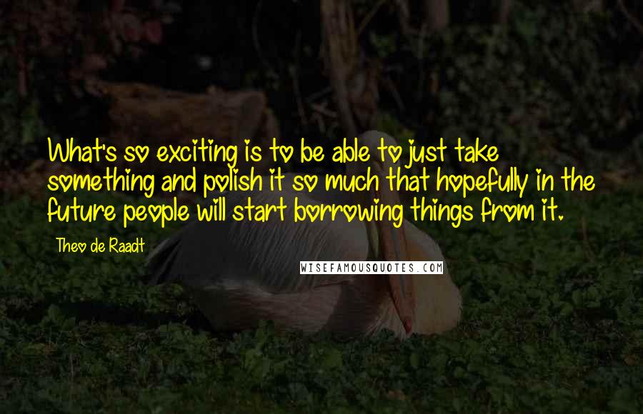 Theo De Raadt Quotes: What's so exciting is to be able to just take something and polish it so much that hopefully in the future people will start borrowing things from it.