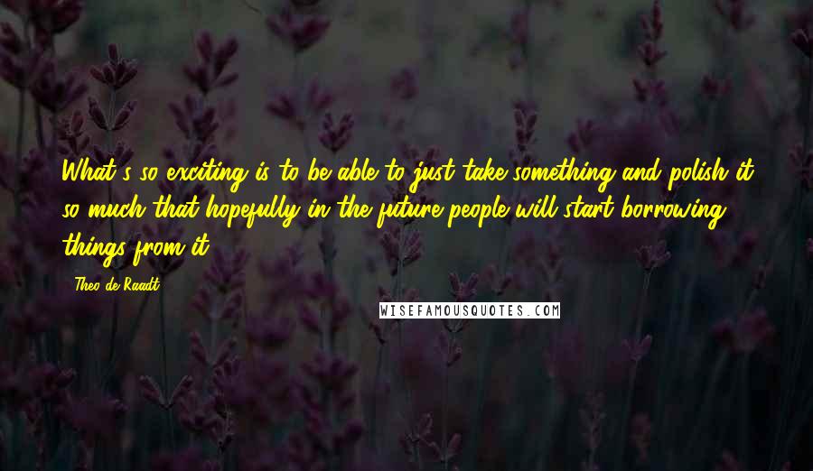 Theo De Raadt Quotes: What's so exciting is to be able to just take something and polish it so much that hopefully in the future people will start borrowing things from it.