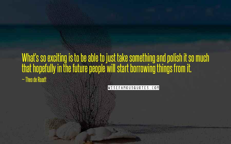 Theo De Raadt Quotes: What's so exciting is to be able to just take something and polish it so much that hopefully in the future people will start borrowing things from it.