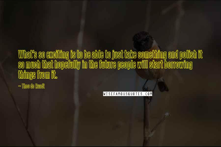 Theo De Raadt Quotes: What's so exciting is to be able to just take something and polish it so much that hopefully in the future people will start borrowing things from it.