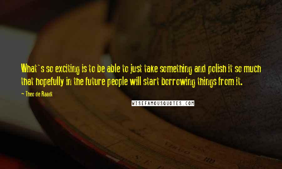 Theo De Raadt Quotes: What's so exciting is to be able to just take something and polish it so much that hopefully in the future people will start borrowing things from it.