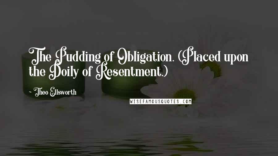 Theo Ellsworth Quotes: The Pudding of Obligation. (Placed upon the Doily of Resentment.)