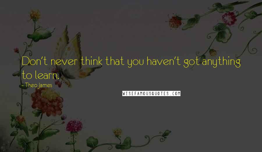 Theo James Quotes: Don't never think that you haven't got anything to learn.