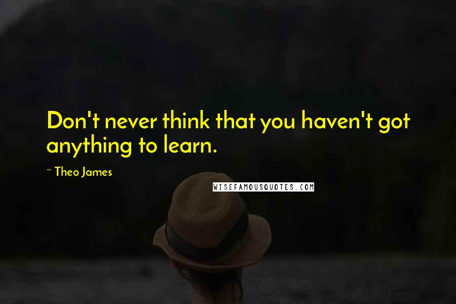 Theo James Quotes: Don't never think that you haven't got anything to learn.