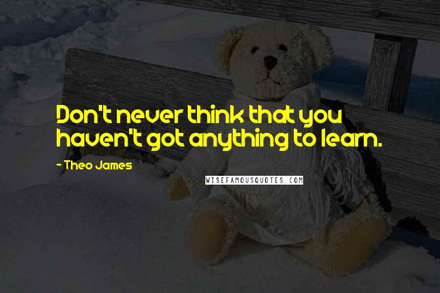 Theo James Quotes: Don't never think that you haven't got anything to learn.