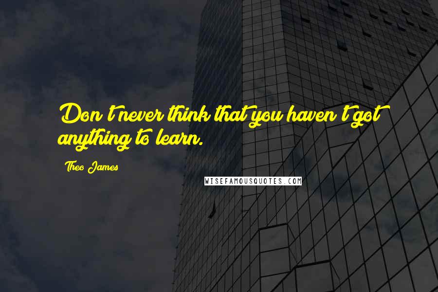 Theo James Quotes: Don't never think that you haven't got anything to learn.