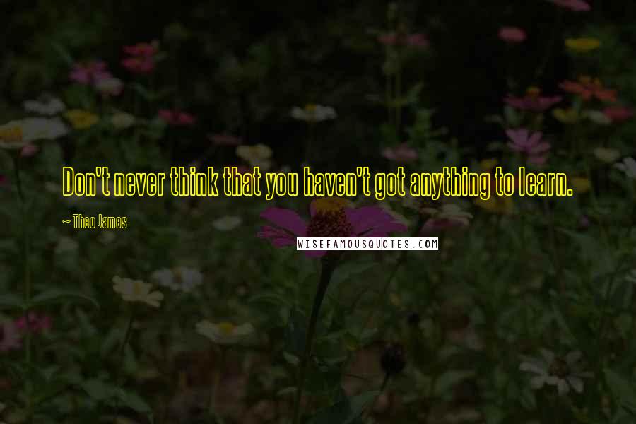 Theo James Quotes: Don't never think that you haven't got anything to learn.