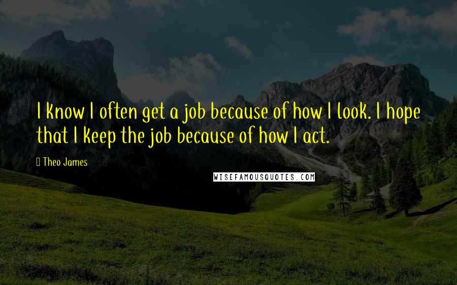 Theo James Quotes: I know I often get a job because of how I look. I hope that I keep the job because of how I act.