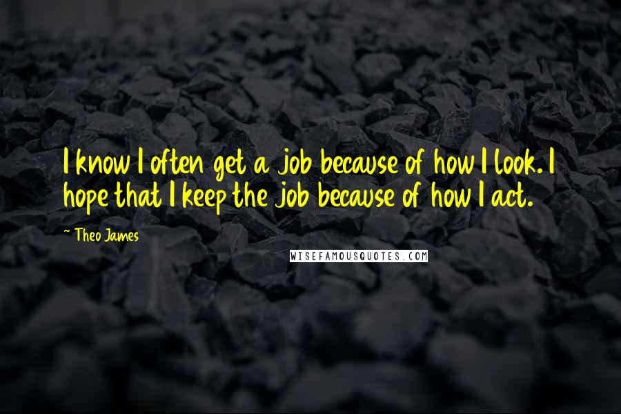 Theo James Quotes: I know I often get a job because of how I look. I hope that I keep the job because of how I act.