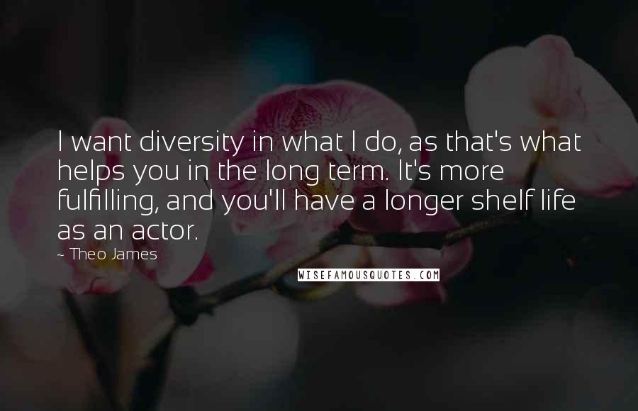 Theo James Quotes: I want diversity in what I do, as that's what helps you in the long term. It's more fulfilling, and you'll have a longer shelf life as an actor.