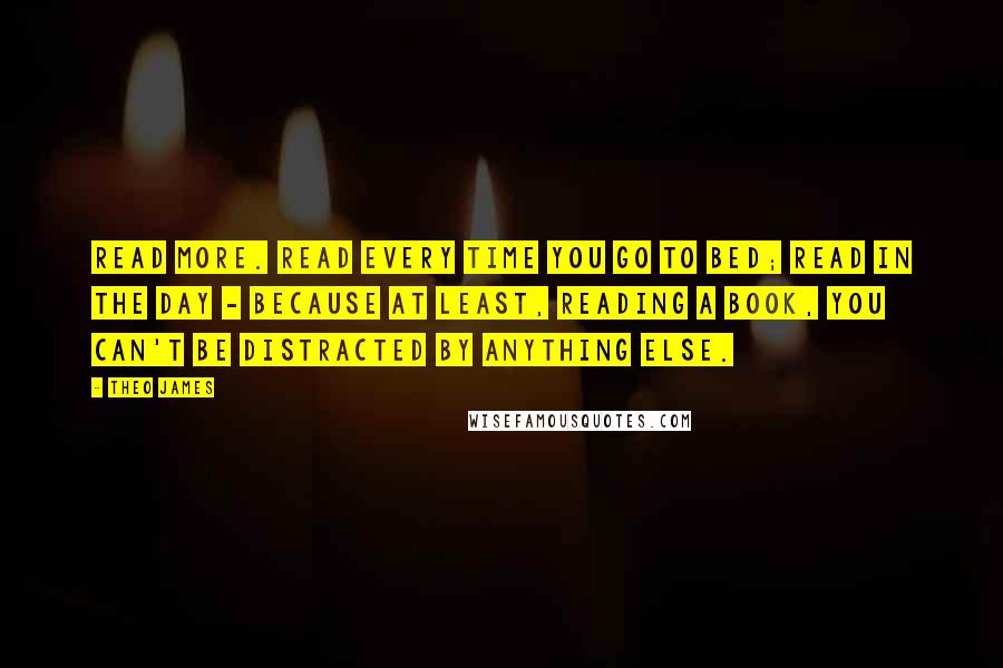 Theo James Quotes: Read more. Read every time you go to bed; read in the day - because at least, reading a book, you can't be distracted by anything else.