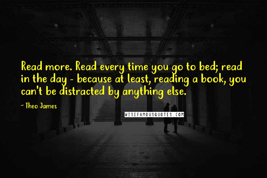 Theo James Quotes: Read more. Read every time you go to bed; read in the day - because at least, reading a book, you can't be distracted by anything else.