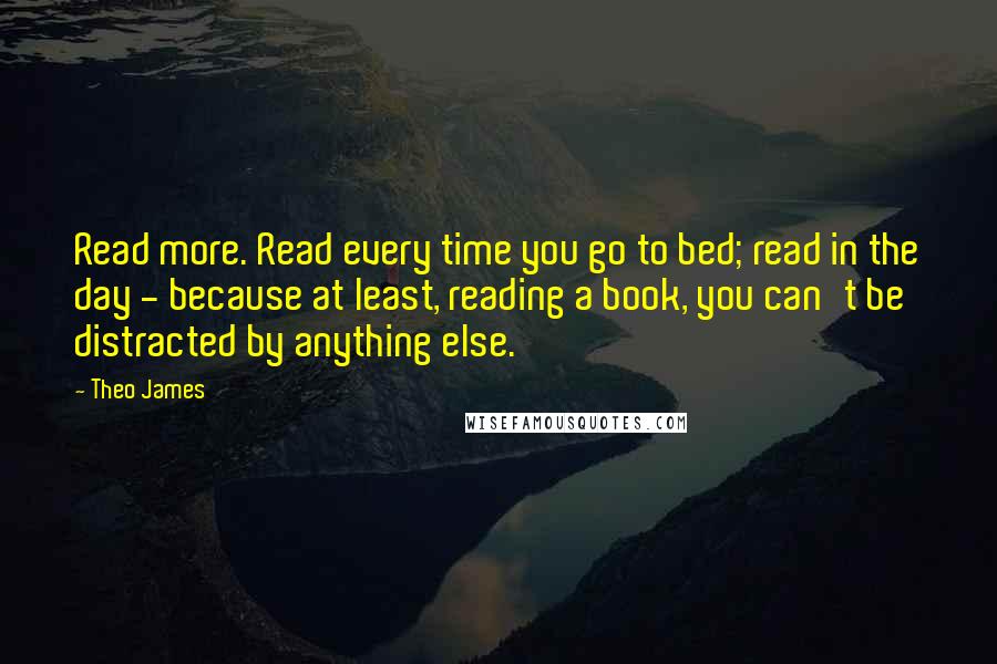 Theo James Quotes: Read more. Read every time you go to bed; read in the day - because at least, reading a book, you can't be distracted by anything else.