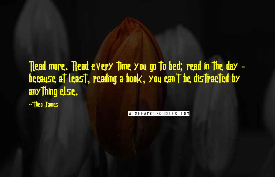 Theo James Quotes: Read more. Read every time you go to bed; read in the day - because at least, reading a book, you can't be distracted by anything else.