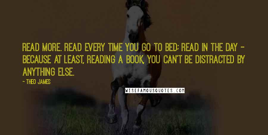 Theo James Quotes: Read more. Read every time you go to bed; read in the day - because at least, reading a book, you can't be distracted by anything else.