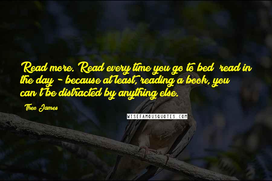 Theo James Quotes: Read more. Read every time you go to bed; read in the day - because at least, reading a book, you can't be distracted by anything else.