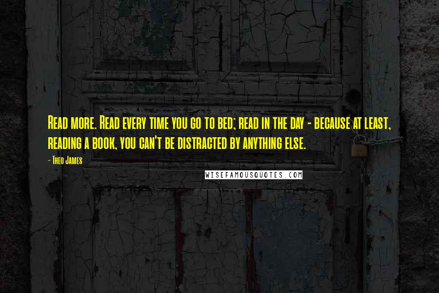 Theo James Quotes: Read more. Read every time you go to bed; read in the day - because at least, reading a book, you can't be distracted by anything else.