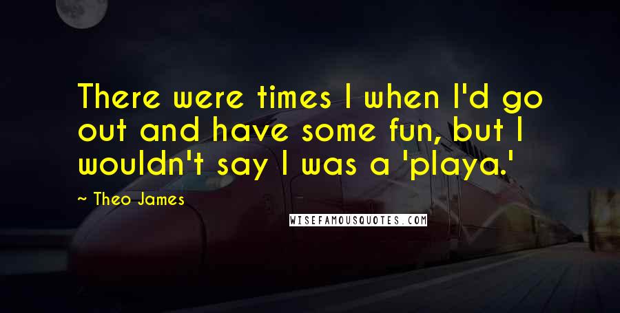 Theo James Quotes: There were times I when I'd go out and have some fun, but I wouldn't say I was a 'playa.'