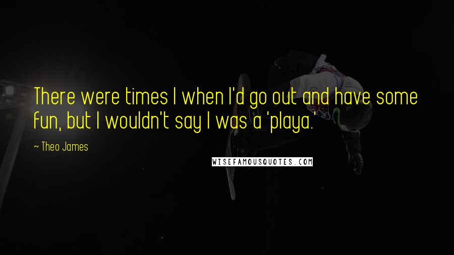 Theo James Quotes: There were times I when I'd go out and have some fun, but I wouldn't say I was a 'playa.'