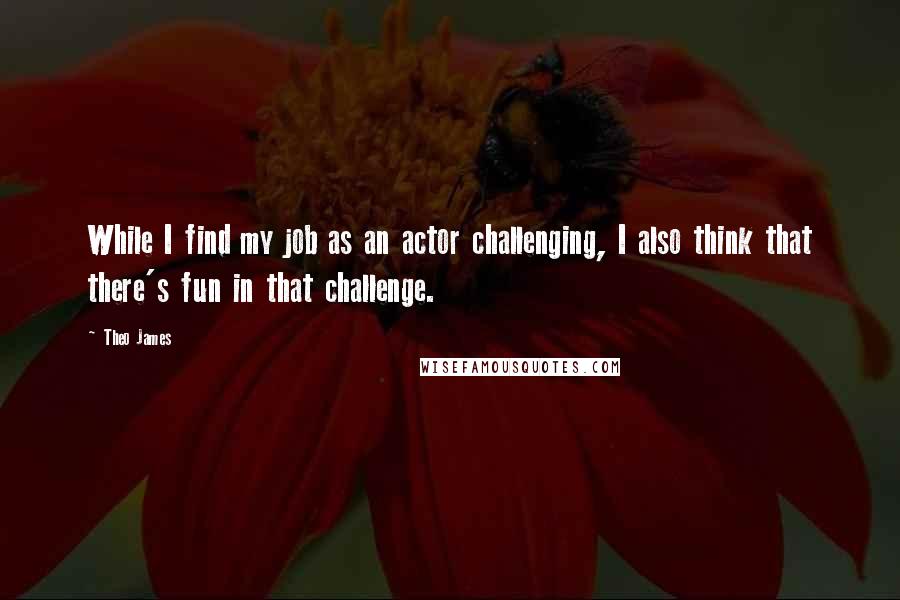 Theo James Quotes: While I find my job as an actor challenging, I also think that there's fun in that challenge.