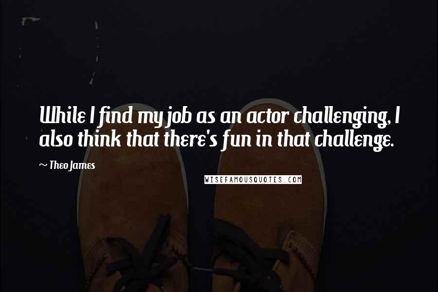Theo James Quotes: While I find my job as an actor challenging, I also think that there's fun in that challenge.