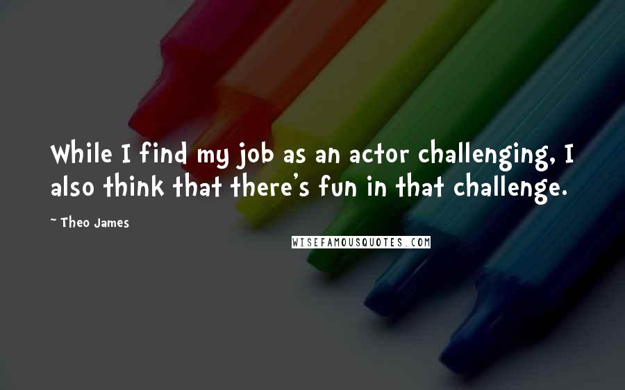 Theo James Quotes: While I find my job as an actor challenging, I also think that there's fun in that challenge.