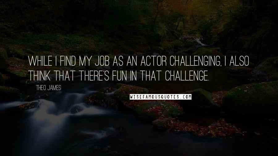 Theo James Quotes: While I find my job as an actor challenging, I also think that there's fun in that challenge.