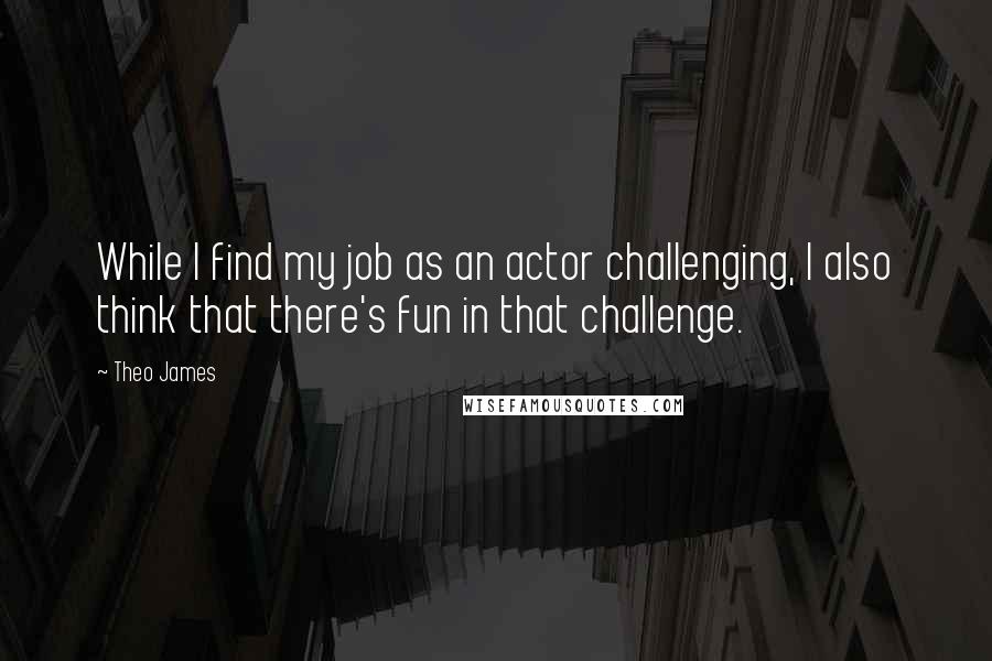 Theo James Quotes: While I find my job as an actor challenging, I also think that there's fun in that challenge.