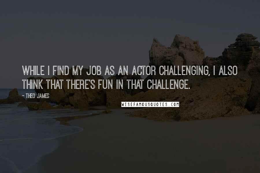 Theo James Quotes: While I find my job as an actor challenging, I also think that there's fun in that challenge.