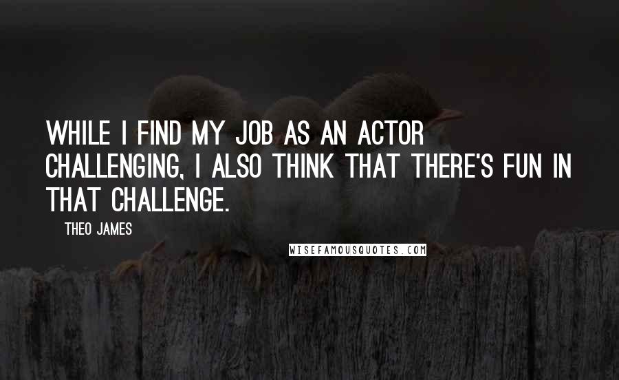 Theo James Quotes: While I find my job as an actor challenging, I also think that there's fun in that challenge.