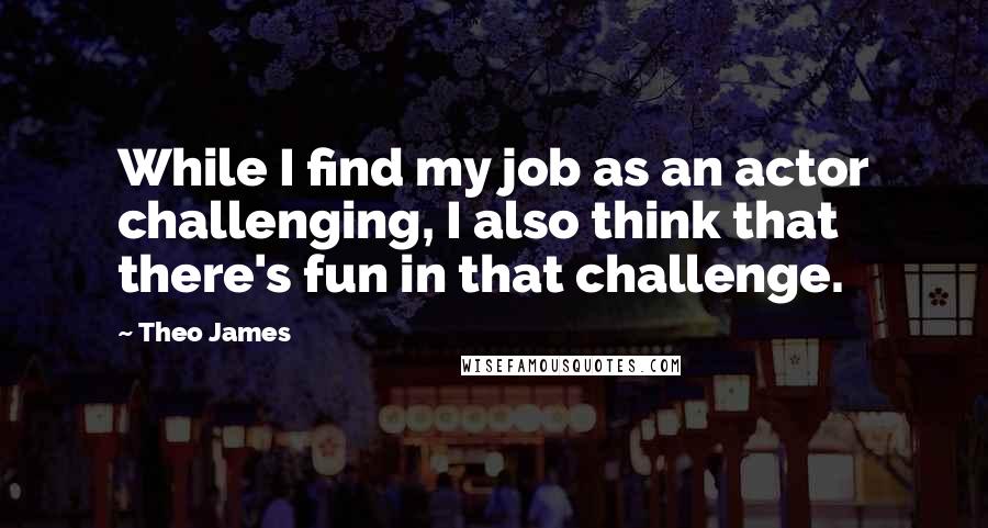 Theo James Quotes: While I find my job as an actor challenging, I also think that there's fun in that challenge.