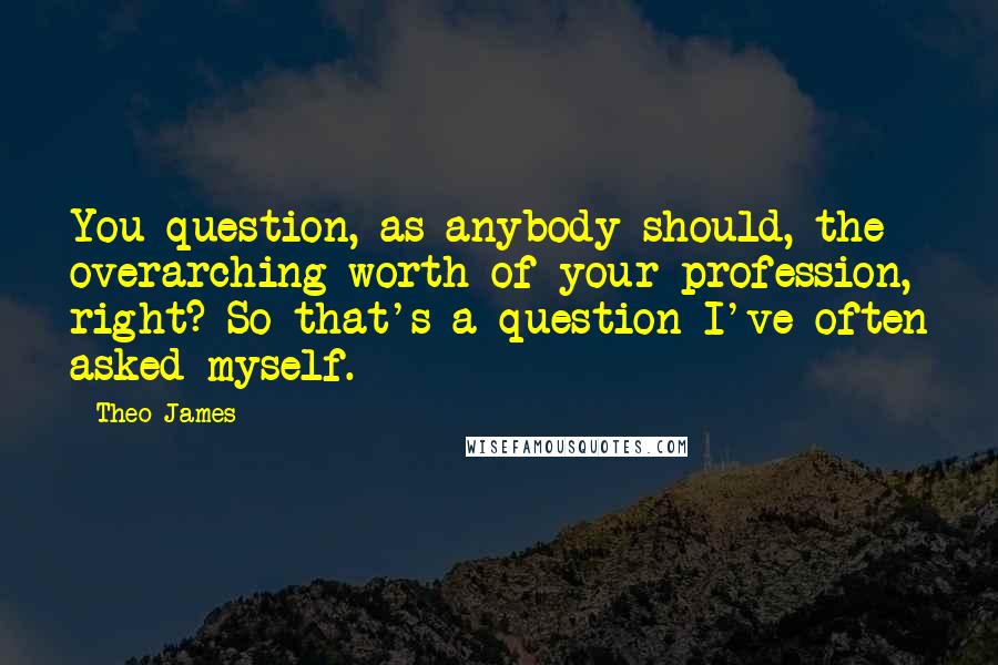 Theo James Quotes: You question, as anybody should, the overarching worth of your profession, right? So that's a question I've often asked myself.