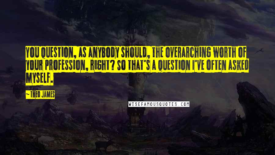 Theo James Quotes: You question, as anybody should, the overarching worth of your profession, right? So that's a question I've often asked myself.