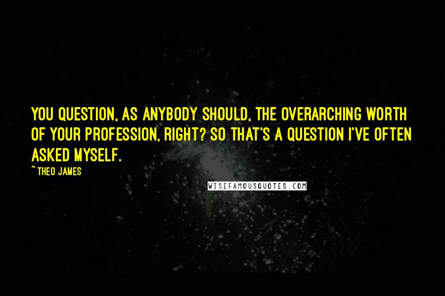 Theo James Quotes: You question, as anybody should, the overarching worth of your profession, right? So that's a question I've often asked myself.