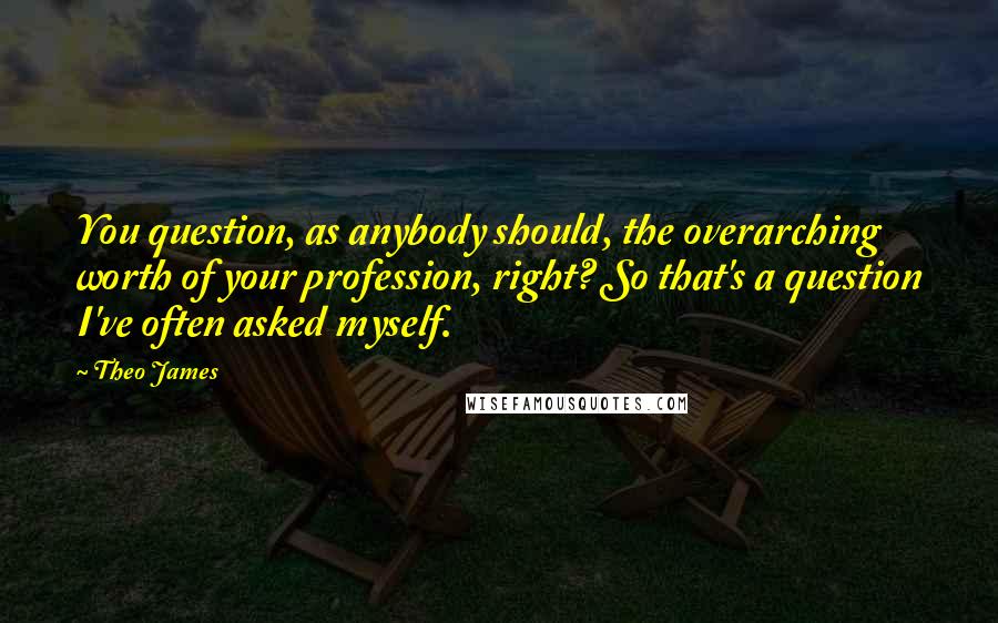 Theo James Quotes: You question, as anybody should, the overarching worth of your profession, right? So that's a question I've often asked myself.